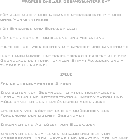 Professioneller Gesangsunterricht


für alle Musik- und Gesangsinteressierte mit und ohne Vorkenntnisse

für Sprecher und Schauspieler

für chorische Stimmbildung und –beratung

Hilfe bei Schwierigkeiten mit Sprech- und Singstimme

Ihre langjährige Unterrichtspraxis basiert auf der Grundlage der funktionalen Stimmpädagogik und –therapie (E. Rabine)

Ziele

Freies unbeschwertes Singen

Erarbeiten von Gesangsliteratur, musikalische Gestaltung und Interpretation, Improvisation und Möglichkeiten des persönlichen Ausdrucks

Erlernen von Körper- und Stimmübungen zur Förderung der eigenen Gesundheit

Erkennen und Auflösen von Blockaden

Erkennen des komplexen Zusammenspiels von Körperbewegungen, Psyche und Reaktion der Stimme
